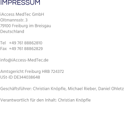 IMPRESSUM iAccess MedTec GmbH Oltmannsstr. 3 79100 Freiburg im Breisgau Deutschland   Tel   +49 761 88862810 Fax  +49 761 88862829  info@iAccess-MedTec.de   Amtsgericht Freiburg HRB 724372  USt-ID DE344038648  Geschäftsführer: Christian Knöpfle, Michael Rieber, Daniel Ohletz  Verantwortlich für den Inhalt: Christian Knöpfle
