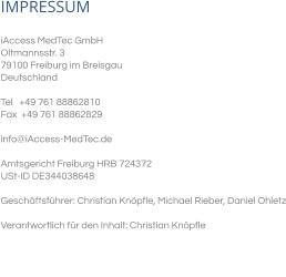 IMPRESSUM iAccess MedTec GmbH Oltmannsstr. 3 79100 Freiburg im Breisgau Deutschland   Tel   +49 761 88862810 Fax  +49 761 88862829  info@iAccess-MedTec.de   Amtsgericht Freiburg HRB 724372  USt-ID DE344038648  Geschäftsführer: Christian Knöpfle, Michael Rieber, Daniel Ohletz  Verantwortlich für den Inhalt: Christian Knöpfle